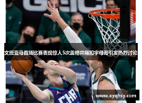 文班亚马首场比赛表现惊人5次盖帽并隔扣字母哥引发热烈讨论