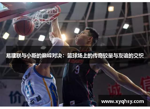 易建联与小斯的巅峰对决：篮球场上的传奇较量与友谊的交织