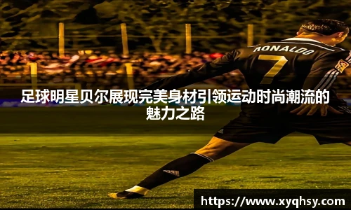 足球明星贝尔展现完美身材引领运动时尚潮流的魅力之路